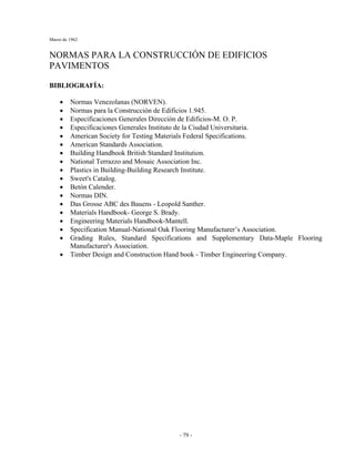Marzo de 1962
- 79 -
NORMAS PARA LA CONSTRUCCIÓN DE EDIFICIOS
PAVIMENTOS
BIBLIOGRAFÍA:
• Normas Venezolanas (NORVEN).
• Normas para la Construcción de Edificios 1.945.
• Especificaciones Generales Dirección de Edificios-M. O. P.
• Especificaciones Generales Instituto de la Ciudad Universitaria.
• American Society for Testing Materials Federal Specifications.
• American Standards Association.
• Building Handbook British Standard Institution.
• National Terrazzo and Mosaic Association Inc.
• Plastics in Building-Building Research Institute.
• Sweet's Catalog.
• Betón Calender.
• Normas DIN.
• Das Grosse ABC des Bauens - Leopold Santher.
• Materials Handbook- George S. Brady.
• Engineering Materials Handbook-Mantell.
• Specification Manual-National Oak Flooring Manufacturer’s Association.
• Grading Rules, Standard Specifications and Supplementary Data-Maple Flooring
Manufacturer's Association.
• Timber Design and Construction Hand book - Timber Engineering Company.
 