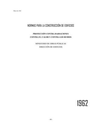 Marzo de 1962
- 80 -
NORMAS PARA LA CONSTRUCCIÓN DE EDIFICIOS
PROTECCIÓN CONTRA RADIACIONES
CONTRA EL CALOR Y CONTRA LOS RUIDOS
MINISTERIO DE OBRAS PÚBLICAS
DIRECCIÓN DE EDIFICIOS
1962
 