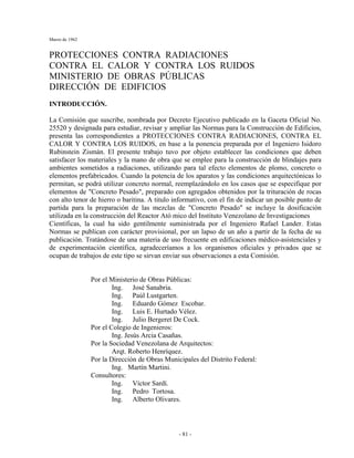Marzo de 1962
- 81 -
PROTECCIONES CONTRA RADIACIONES
CONTRA EL CALOR Y CONTRA LOS RUIDOS
MINISTERIO DE OBRAS PÚBLICAS
DIRECCIÓN DE EDIFICIOS
INTRODUCCIÓN.
La Comisión que suscribe, nombrada por Decreto Ejecutivo publicado en la Gaceta Oficial No.
25520 y designada para estudiar, revisar y ampliar las Normas para la Construcción de Edificios,
presenta las correspondientes a PROTECCIONES CONTRA RADIACIONES, CONTRA EL
CALOR Y CONTRA LOS RUIDOS, en base a la ponencia preparada por el Ingeniero Isidoro
Rubinstein Zismán. El presente trabajo tuvo por objeto establecer las condiciones que deben
satisfacer los materiales y la mano de obra que se emplee para la construcción de blindajes para
ambientes sometidos a radiaciones, utilizando para tal efecto elementos de plomo, concreto o
elementos prefabricados. Cuando la potencia de los aparatos y las condiciones arquitectónicas lo
permitan, se podrá utilizar concreto normal, reemplazándolo en los casos que se especifique por
elementos de "Concreto Pesado", preparado con agregados obtenidos por la trituración de rocas
con alto tenor de hierro o baritina. A titulo informativo, con el fin de indicar un posible punto de
partida para la preparación de las mezclas de "Concreto Pesado" se incluye la dosificación
utilizada en la construcción del Reactor Ató mico del Instituto Venezolano de Investigaciones
Científicas, la cual ha sido gentilmente suministrada por el Ingeniero Rafael Lander. Estas
Normas se publican con carácter provisional, por un lapso de un año a partir de la fecha de su
publicación. Tratándose de una materia de uso frecuente en edificaciones médico-asistenciales y
de experimentación científica, agradeceríamos a los organismos oficiales y privados que se
ocupan de trabajos de este tipo se sirvan enviar sus observaciones a esta Comisión.
Por el Ministerio de Obras Públicas:
Ing. José Sanabria.
Ing. Paúl Lustgarten.
Ing. Eduardo Gómez Escobar.
Ing. Luis E. Hurtado Vélez.
Ing. Julio Bergeret De Cock.
Por el Colegio de Ingenieros:
Ing. Jesús Arcia Casañas.
Por la Sociedad Venezolana de Arquitectos:
Arqt. Roberto Henríquez.
Por la Dirección de Obras Municipales del Distrito Federal:
Ing. Martín Martini.
Consultores:
Ing. Víctor Sardí.
Ing. Pedro Tortosa.
Ing. Alberto Olivares.
 