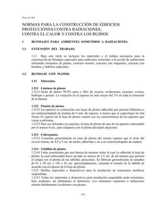 Marzo de 1962
- 83 -
NORMAS PARA LA CONSTRUCCIÓN DE EDIFICIOS
PROTECCIONES CONTRA RADIACIONES,
CONTRA EL CALOR Y CONTRA LOS RUIDOS
1 BLINDAJES PARA AMBIENTES SOMETIDOS A RADIACIONES.
1.1 EXTENSIÓN DEL TRABAJO.
1.11 Bajo este titulo se incluyen los materiales y el trabajo necesarios para la
construcción de blindajes especiales para ambientes sometidos a la acción de radiaciones
utilizando elementos de plomo, concreto normal, concreto con magnetita, concreto con
baritina, y ladrillos especiales.
1.2 BLINDAJE CON PLOMO.
1.21 Materiales.
1.211 Láminas de plomo.
1.2111 Serán de plomo 99-9% puro y libre de escoria, oxidaciones, escamas, costras,
burbujas o grietas. La variación en el espesor no será mayor del 3% en toda la extensión
de la lámina.
1.212 Paneles de plomo.
1.2121 Los paneles se construirán con hojas de plomo adheridas por presión hidráulica a
un contraenchapado de madera de 6 mm. de espesor, a menos que se especifique en otra
forma. El espesor de la hoja de plomo variará con las características de los aparatos que
vayan a utilizarse.
1.2122 Para ser utilizados en esquinas, la hoja de plomo de uno de los paneles sobresaldrá
por lo menos 4 cm., para solaparse con el plomo del panel adyacente.
1.213 Cubrejuntas.
1.2131 Consisten generalmente en tiras de plomo del mismo espesor que el resto del
revestí miento, de 4,5 a 5 cm. de ancho, adheridas o no a un contraenchapado de madera.
1.214 Tablillas de plomo.
1.2141 Están constituidas por una lámina de mortero sobre la cual va adherida la hoja de
plomo, la cual sobresaldrá hacia un lado no menos de 2,5 cm. de tal manera que permita
el solape con el plomo de las tablillas adyacentes. Se fabrican generalmente en tamaños
de 81 x 30 cm. y 102 x 41 cm. aproximadamente, variando el tamaño de la tablilla de
acuerdo con el espesor de la hoja de plomo.
1.215 Perfiles especiales y dispositivos para la instalación de estructuras metálicas
suspendidas.
1.2151 Todos los materiales y dispositivos para instalación suspendida serán resistentes,
bien acabados, sin dobladuras ni deterioros. Los elementos expuestos a radiaciones
estarán debidamente recubiertos con plomo.
 