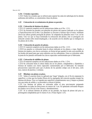 Marzo de 1962
- 84 -
1.216 Cristales especiales.
1.2161 Todos los cristales que se utilicen para separar las salas de radiología de los demás
ambientes del edificio, se construirán a base de plomo.
1.22 Colocación de revestimientos de plomo en paredes.
1.221 Colocación de láminas de plomo.
1.2211 E1 material cumplirá con las indicaciones dadas en el No. 1.211.
1.2212 Se forrarán las paredes con planchas de plomo del espesor indicado en los planos
y Especificaciones de la obra. Las planchas se clavaran a listones fijos al muro, mediante
clavos de cabeza grande protegida de plomo. Se solaparán las planchas unos 5 cm. en las
juntas. Una vez que se haya terminado la colocación del plomo, éste se protegerá con
enlucido común sobre metal desplegado, o de acuerdo con los detalles que se indiquen en
los planos de la obra.
1.222 Colocación de paneles de plomo.
1.2221 E1 material cumplirá con las indicaciones dadas en el No. 1.212.
1.2222 Los paneles se colocarán hasta la altura indicada en los planos, a tope, fijados a
listones de madera, con clavos corrientes, en forma tal que queden lo más cerca posible de
los bordes del panel para que sean cubiertos con los cubrejuntas. Estos se colocarán sobre
la junta de los paneles utilizando loe clavos especiales suministrados por el fabricante.
1.223 Colocación de tablillas de plomo.
1.2231 El material cumplirá con las indicaciones dadas en el No. 1.214.
1.2232 Se colocarán hasta la altura Indica da en los planos, solapándolas y fijándolas a
listones de madera con claros especiales suministrados por el fabricante. Se tomarán
precauciones especiales para que el plomo de las paredes solape con el del piso, cielo
raso, marcos de puertas y ventanas.
1.23 Blindaje con plomo en pisos.
1.231 Sobre el concreto bruto se aplicará una "pega" delgada, con el fin de emparejar la
superficie y evitar que los bordes filosos de los agregados del concreto puedan romper las
láminas de plomo. Una vez lograda una superficie completamente seca y limpia se pintará
con una mano de asfalto y se procederá a colocar el plomo.
1.232 Las láminas de plomo se colocarán sobre el piso previamente preparado
solapándolas en todas las direcciones no menos de 3 cm. Se aplanarán utilizando bloques
de madera con el fin de evitar fisuras y abombamientos.
1.233 Si se utilizan láminas de plomo en las paredes, las hojas de plomo del piso se
prolongarán solapándolas por lo menos 4 cm. (Véase figura 1.23).
 