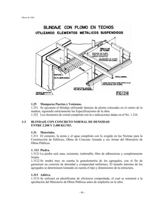 Marzo de 1962
- 86 -
1.25 Mamparas Puertas y Ventanas.
1.251 Se ejecutará el blindaje utilizando láminas de plomo colocadas en el centro de la
madera, siguiendo estrictamente las Especificaciones de la obra.
1.252 Los elementos de cristal cumplirán con la-s indicaciones dadas en el No. 1.216.
1-3 BLINDAJE CON CONCRETO NORMAL DE DENSIDAD
ENTRE 2.200 Y 2.400 KG/M3.
1.31 Materiales.
1.311 El cemento, la arena y el agua cumplirán con lo exigido en las Normas para la
Construcción de Edificios, Obras de Concreto Armado y sin Armar del Ministerio de
Obras Públicas.
1. 312 Piedra.
1.3121 La piedra será sana, resistente, inalterable, libre de adherencias y completamente
limpia.
1.3122 Se tendrá muy en cuenta la granulometría de los agregados, con el fin de
garantizar un concreto de densidad y compacidad uniformes. El tamaño máximo de los
agregados se determinará tomando en cuenta el tipo y dimensiones de la estructura.
1.313 Aditivo.
1.3131 Se utilizará un plastificante de eficiencia comprobada, el cual se someterá a la
aprobación del Ministerio de Obras Públicas antes de emplearlo en la obra.
 