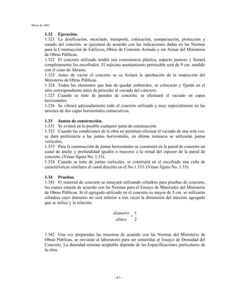 Marzo de 1962
- 87 -
1.32 Ejecución.
1.321 La dosificación, mezclado, transporte, colocación, compactación, protección y
curado del concreto, se ejecutará de acuerdo con las indicaciones dadas en las Normas
para la Construcción de Edificios, Obras de Concreto Armado y sin Armar del Ministerio
de Obras Públicas.
1.322 El concreto utilizado tendrá una consistencia plástica, aspecto pastoso y llenará
completamente los encofrados. El máximo asentamiento permisible será de 9 cm. medido
con el cono de Abrams.
1.323 Antes de vaciar el concreto se so licitará la aprobación de la inspección del
Ministerio de Obras Públicas.
1.324 Todos los elementos que han de quedar embutidos, se colocarán y fijarán en el
sitio correspondiente antes de proceder al vaciado del concreto.
1.325 Cuando se trate de paredes de concreto, se efectuará el vaciado en capas
horizontales.
1.326 Se vibrará adecuadamente todo el concreto utilizado y muy especialmente en las
uniones de dos capas horizontales consecutivas.
1.33 Juntas de construcción.
1.331 Se evitará en lo posible cualquier junta de construcción.
1.332 Cuando las condiciones de la obra no permitan efectuar el vaciado de una sola vez,
se dará preferencia a las juntas horizontales, en última instancia se utilizarán juntas
verticales.
1.333 Para la construcción de juntas horizontales se construirá en la pared de concreto un
canal de ancho y profundidad iguales o mayores a la mitad del espesor de la pared de
concreto. (Véase figura No. 1.33).
1.334 Cuando se trate de juntas verticales, se construirá en el encofrado una cuña de
características similares al canal descrito en el No.1.333. (Véase figura No. 1.33).
1.34 Pruebas.
1.341 El material de concreto se ensayará utilizando cilindros para pruebas de concreto,
los cuales estarán de acuerdo con las Normas para el Ensayo de Materiales del Ministerio
de Obras Públicas. Si el agregado utilizado en el concreto es mayor de 5 cm. se utilizarán
cilindros cuyo diámetro no será inferior a tres veces la dimensión del máximo agregado
que se utilice y la relación:
2
1
=
altura
díametro
1.342 Una vez preparadas las muestras de acuerdo con las Normas del Ministerio de
Obras Públicas, se enviarán al laboratorio para ser sometidas al Ensayo de Densidad del
Concreto. La densidad mínima aceptable depende de las Especificaciones particulares de
la obra.
 