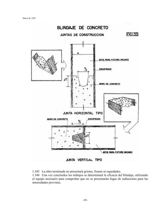 Marzo de 1962
- 88 -
1.343 La obra terminada no presentará grietas, fisuras ni oquedades.
1.344 Una vez concluidos los trabajos se determinará la eficacia del blindaje, utilizando
el equipo necesario para comprobar que no se presentarán fugas de radiaciones para las
intensidades previstas.
 