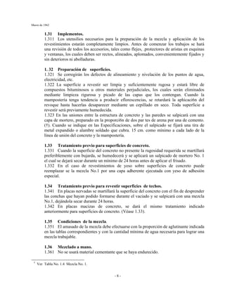 Marzo de 1962
- 8 -
1.31 Implementos.
1.311 Los utensilios necesarios para la preparación de la mezcla y aplicación de los
revestimientos estarán completamente limpios. Antes de comenzar los trabajos se hará
una revisión de todos los accesorios, tales como flejes, .protectores de aristas en esquinas
y ventanas, los cuales deben ser rectos, alineados, aplomados, convenientemente fijados y
sin deterioros ni abolladuras.
1. 32 Preparación de superficies.
1.321 Se corregirán los defectos de alineamiento y nivelación de los puntos de agua,
electricidad, etc.
1.322 La superficie a revestir ser limpia y suficientemente rugosa y estará libre de
compuestos bituminosos u otros materiales perjudiciales, los cuales serán eliminados
mediante limpieza rigurosa y picado de las capas que los contengan. Cuando la
mampostería tenga tendencia a producir eflorescencias, se retardará la aphicaci6n del
revoque hasta hacerlas desaparecer mediante un cepillado en seco. Toda superficie a
revestir será previamente humedecida.
1.323 En las uniones entre la estructura de concreto y las paredes se salpicará con una
capa de mortero, preparado en la proporci6n de dos par tes de arena por una de cemento.
(†). Cuando se indique en las Especificaciones, sobre el salpicado se fijará una tira de
metal expandido o alambre soldado que cubra. 15 cm. como mínimo a cada lado de la
línea de unión del concreto y la mampostería.
1.33 Tratamiento previo para superficies de concreto.
1.331 Cuando la superficie del concreto no presente la rugosidad requerida se martillará
preferiblemente con bujarda, se humedecerá y se aplicará un salpicado de mortero No. 1
el cual se dejará secar durante un mínimo de 24 horas antes de aplicar el frisado.
1.332 En el caso de revestimientos de yeso sobre superficies de concreto puede
reemplazar se la mezcla No.1 por una capa adherente ejecutada con yeso de adhesión
especial.
1.34 Tratamiento previo para revestir superficies de techos.
1.341 En placas nervadas se martillará la superficie del concreto con el fin de desprender
las conchas que hayan podido formarse durante el vaciado y se salpicará con una mezcla
No.1, dejándola secar durante 24 horas.
1.342 En placas macizas de concreto, se dará el mismo tratamiento indicado
anteriormente para superficies de concreto. (Véase 1.33).
1.35 Condiciones de la mezcla.
1.351 El amasado de la mezcla debe efectuarse con la proporción de aglutinante indicada
en las tablas correspondientes y con la cantidad mínima de agua necesaria para lograr una
mezcla trabajable.
1.36 Mezclado a mano.
1.361 No se usará material cementante que se haya endurecido.
†
Ver Tabla No. 1.4 Mezcla No. 1.
 