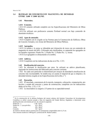 Marzo de 1962
- 89 -
1.4 BLINDAJE DE CONCRETO CON MAGNETITA DE DENSIDAD
ENTRE 3.600 Y 3.800 KG/M3.
1.41 Materiales.
1.411 Cemento.
1.4111 El cemento utilizado cumplirá con las Especificaciones del Ministerio de Obras
Publicas.
1.4112 Se utilizará con preferencia cemento Portland normal con bajo contenido de
aluminato tricálcico.
1.412 Agua de amasado.
1.4121 Cumplirá con lo exigido en las Normas para la Construcción de Edificios, Obras
de Concreto Armado y sin Armar del Ministerio de Obras Públicas.
1.413 Agregados.
1.4131 La piedra y la arena se obtendrán por trituración de rocas con un contenido de
magnetita no menor del 60%. Utilizando una clasificadora, se separarán los agregados en
los tamaños siguientes: Piedra No. 3, Piedra No. 2, Piedra No. 1 y Arena.
1.4132 Los agregados se almacenarán a la sombra.
1.414 Aditivos.
1.4141 Cumplirán con las indicaciones da das en el No. 1.313.
1.42 Dosificación del concreto.
1.421 Se efectuará la dosificación por peso. Se utilizará un aditivo plastificante,
siguiendo las instrucciones del fabricante para concreto corriente.
1.422 En cada caso particular se determinará por ensayos de densidad la dosificación de
concreto más recomendable. Se tendrá muy en cuenta el material de que se dispone y la
densidad mínima exigida en las Especificaciones de la obra. (††
)
1.43 Ejecución.
1.431 El mezclado, consistencia de la mezcla, transporte, colocación, compactación, pro
lección y curado del concreto y juntas de construcción, cumplirán con las indicaciones
dadas en los Nos. 1.32 y 1.33.
1.432 La mezcladora se cargará a 2/3 partes de su capacidad normal.
††
En la construcción de la defensa biológica del reactor atómico del Instituto Venezolano de Investigaciones
Científicas se utilizó concreto pesado a base de magnetita del Estado Bolívar, llegándose a determinar como
dosificación más conveniente por m3. de concreto la siguiente:
Piedra No. 3 1.740 kg/m3
.
Piedra No. 2 (con polvillo). 870 kg/m3
.
Arena. 696 kg/m3
.
Cemento. 365 kg/m3
.
Se mantuvo durante toda la construcción un asentamiento comprendido entre 6 y 8 cm.
Este concreto resultó de 3.600 kg/m3. (cortesía del Dr. Rafael Lander).
 