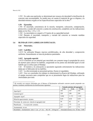 Marzo de 1962
- 91 -
1.532 En cada caso particular se determinará por ensayos de densidad la dosificación de
concreto más recomendable. Se tendrá muy en cuenta el material de que se dispone y la
densidad mínima exigida en las Especificaciones especiales de la obra.§§
1.54 Ejecución.
1.541 El mezclado, consistencia de la mezcla, transporte, colocación, compactación,
protección y curado del concreto y juntas de construcción, cumplirán con las indicaciones
dadas en los Nos. 1.32 y 1.33.
1.542 La mezcladora se cargará a 2/3 partes de su capacidad normal.
1.543 Durante el mezclado, transporte y vaciado del concreto se tomarán medidas
especiales de seguridad.
1.6 BLINDAJE CON LADRILLOS ESPECIALES.
1.61 Materiales.
1.611 Ladrillos.
1.6111 Se utilizarán bloques macizos prefabricados, de alta densidad y composición
uniforme. Generalmente se trata de productos patentados.
1.612 Agregado especial.
1.6121 Consistirá en un material que mezclado con cemento tenga la propiedad de servir
de mortero para colocar los ladrillos, asegurando en las juntas una densidad igual a la del
ladrillo que se utilice para el blindaje.
1.62 El mortero y la colocación se ejecutarán siguiendo estrictamente las indicaciones
dadas por el fabricante de los ladrillos.
1.621 La obra terminada no presentará grietas, fisuras ni oquedades.
1.622 Una vez concluidos los trabajos se determinará la eficacia del blindaje, utilizando
el equipo necesario para comprobar que no se presentarán fugas de radiaciones para las
intensidades previstas.
§§
De acuerdo con ensayos efectuados por el Bureau of Reclamation utilizando concreto pesado preparado con
baritina, resultaron satisfactorias las dosificaciones siguientes:
Tamaño máximo del agregado:
2 cm. 4 cm. 7.5 cm.
Agua kg/m3
. 183 167 145
Cemento kg/m3
. 320 288 250
Agregados kg/m3
. 3.050 3. 173 3.322
Relación agua/cemento en peso. 0,58 0,58 0,58
Porcentaje de arena con relación al agregado total 50 42 35
Plastificante - % en peso del cemento. 1.0 1.0 1.0
Asentamiento en cm. 8.5 8.5 7.6
Resultados: Asentamiento entre 6 cm. y 9 cm. / Rcr-28: 210 kg/cm2
. / Densidad mínima a los 28 días: 3.600
 