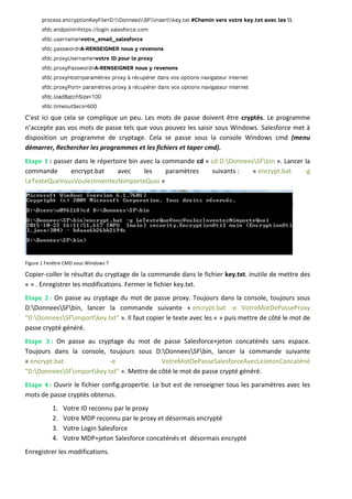 C’est ici que cela se complique un peu. Les mots de passe doivent être cryptés. Le programme
n’accepte pas vos mots de passe tels que vous pouvez les saisir sous Windows. Salesforce met à
disposition un programme de cryptage. Cela se passe sous la console Windows cmd (menu
démarrer, Rechercher les programmes et les fichiers et taper cmd).
Etape 1 : passer dans le répertoire bin avec la commande cd « cd D:DonneesSFbin ». Lancer la
commande encrypt.bat avec les paramètres suivants : « encrypt.bat -g
LeTexteQueVousVoulezInventezNimporteQuoi »
Figure 1 Fenêtre CMD sous Windows 7
Copier-coller le résultat du cryptage de la commande dans le fichier key.txt. inutile de mettre des
« » . Enregistrer les modifications. Fermer le fichier key.txt.
Etape 2 : On passe au cryptage du mot de passe proxy. Toujours dans la console, toujours sous
D:DonneesSFbin, lancer la commande suivante « encrypt.bat -e VotreMotDePasseProxy
"D:DonneesSFimportkey.txt" ». Il faut copier le texte avec les « » puis mettre de côté le mot de
passe crypté généré.
Etape 3 : On passe au cryptage du mot de passe Salesforce+jeton concaténés sans espace.
Toujours dans la console, toujours sous D:DonneesSFbin, lancer la commande suivante
« encrypt.bat -e VotreMotDePasseSalesforceAvecLeJetonConcaténé
"D:DonneesSFimportkey.txt" ». Mettre de côté le mot de passe crypté généré.
Etape 4 : Ouvrir le fichier config.propertie. Le but est de renseigner tous les paramètres avec les
mots de passe cryptés obtenus.
1. Votre ID reconnu par le proxy
2. Votre MDP reconnu par le proxy et désormais encrypté
3. Votre Login Salesforce
4. Votre MDP+jeton Salesforce concaténés et désormais encrypté
Enregistrer les modifications.
 