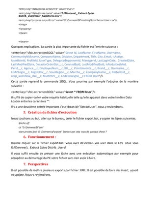 Quelques explications. La partie la plus importante du fichier est l’entrée suivante :
<entry key="sfdc.extractionSOQL" value="Select Id, LastName, FirstName, Username,
CommunityNickname, CompanyName, Division, Department, Title, City, Email, IsActive,
UserRoleId, ProfileId, UserType, DelegatedApproverId, ManagerId, LastLoginDate, CreatedDate,
LastModifiedDate, DesactivOrderDat__c, CreatedById, LastModifiedById, IsPortalEnabled,
PerId__c, Agence__c, EmployeeNum__c, BU__c, Pointdevente__c, Brand__c, Username__c,
LDAPLogin__c, RegDCDiv__c, SousRegion__c, Marche__c, CompanyName__c, PerformId__c,
resp_workflow_dae__c, MultiPDV__c, CodeEnseigne__c FROM User"/>
Cette partie reprend la commande SOQL. Vous pourriez par exemple l’adapter de la manière
suivante :
<entry key="sfdc.extractionSOQL" value="Select * FROM User"/>
Il suffit de copier-coller votre requête habituelle telle qu’elle apparait dans votre fenêtre Data
Loader entre les caractères "".
Il y a une deuxième entrée important c’est <bean id="ExtractUser", nous y reviendrons.
5. Création du fichier d’exécution
Nous touchons au but, aller sur le bureau, créer le fichier export.bat, y copier les lignes suivantes.
6. Fonctionnement :
Double cliquer sur le fichier export.bat. Vous avez désormais vos user dans le CSV situé sous
D:Donnees_ Extract Cptes Distrib_Users
Il vous suffit ensuite de prévoir une tâche avec une exécution automatique par exemple pour
récupérer au démarrage du PC votre fichier sans rien avoir à faire.
7. Perspectives
Il est possible de mettre plusieurs exports par fichier .XML. Il est possible de faire des insert, upsert
et update. Nous y reviendrons.
 
