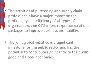 • The activities of purchasing and supply chain 
professionals have a major impact on the 
profitability and efficiency of all types of 
organization, and CIPS offers corporate solutions 
packages to improve business profitability. 
• The joint global initiative is a significant 
milestone for the public sector and has the 
potential to contribute significantly to the public 
good and global economies. 
 