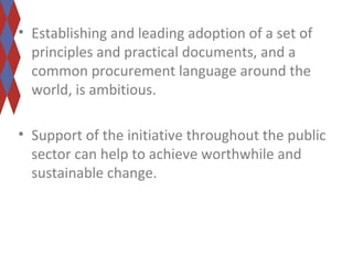 • Establishing and leading adoption of a set of 
principles and practical documents, and a 
common procurement language around the 
world, is ambitious. 
• Support of the initiative throughout the public 
sector can help to achieve worthwhile and 
sustainable change. 
 