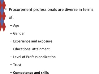 • Procurement professionals are diverse in terms 
of: 
– Age 
– Gender 
– Experience and exposure 
– Educational attainment 
– Level of Professionalization 
– Trust 
– Competence and skills 
 