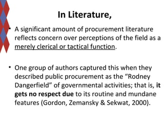In Literature, 
• A significant amount of procurement literature 
reflects concern over perceptions of the field as a 
merely clerical or tactical function. 
• One group of authors captured this when they 
described public procurement as the “Rodney 
Dangerfield” of governmental activities; that is, it 
gets no respect due to its routine and mundane 
features (Gordon, Zemansky & Sekwat, 2000). 
 