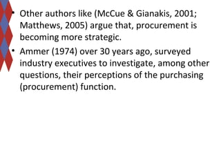 • Other authors like (McCue & Gianakis, 2001; 
Matthews, 2005) argue that, procurement is 
becoming more strategic. 
• Ammer (1974) over 30 years ago, surveyed 
industry executives to investigate, among other 
questions, their perceptions of the purchasing 
(procurement) function. 
 