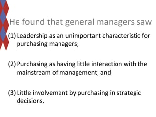 He found that general managers saw 
(1) Leadership as an unimportant characteristic for 
purchasing managers; 
(2) Purchasing as having little interaction with the 
mainstream of management; and 
(3) Little involvement by purchasing in strategic 
decisions. 
 