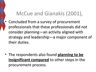 McCue and Gianakis (2001), 
• Concluded from a survey of procurement 
professionals that these professionals did not 
consider planning—an activity aligned with 
strategy and leadership—a major component of 
their duties. 
• The respondents also found planning to be 
insignificant compared to other steps in the 
procurement process. 
 