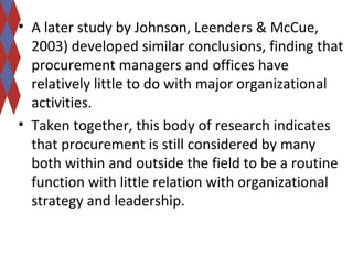 • A later study by Johnson, Leenders & McCue, 
2003) developed similar conclusions, finding that 
procurement managers and offices have 
relatively little to do with major organizational 
activities. 
• Taken together, this body of research indicates 
that procurement is still considered by many 
both within and outside the field to be a routine 
function with little relation with organizational 
strategy and leadership. 
 