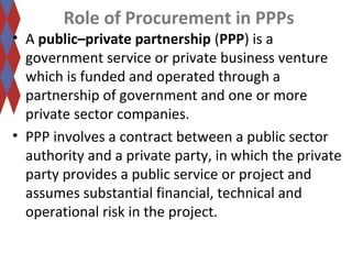 Role of Procurement in PPPs 
• A public–private partnership (PPP) is a 
government service or private business venture 
which is funded and operated through a 
partnership of government and one or more 
private sector companies. 
• PPP involves a contract between a public sector 
authority and a private party, in which the private 
party provides a public service or project and 
assumes substantial financial, technical and 
operational risk in the project. 
 