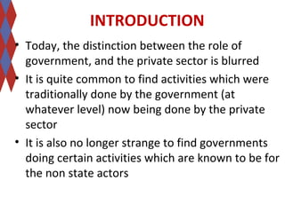 INTRODUCTION 
• Today, the distinction between the role of 
government, and the private sector is blurred 
• It is quite common to find activities which were 
traditionally done by the government (at 
whatever level) now being done by the private 
sector 
• It is also no longer strange to find governments 
doing certain activities which are known to be for 
the non state actors 
 