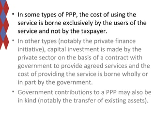 • In some types of PPP, the cost of using the 
service is borne exclusively by the users of the 
service and not by the taxpayer. 
• In other types (notably the private finance 
initiative), capital investment is made by the 
private sector on the basis of a contract with 
government to provide agreed services and the 
cost of providing the service is borne wholly or 
in part by the government. 
• Government contributions to a PPP may also be 
in kind (notably the transfer of existing assets). 
 