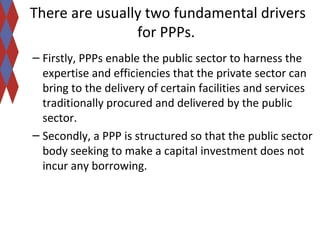 There are usually two fundamental drivers 
for PPPs. 
– Firstly, PPPs enable the public sector to harness the 
expertise and efficiencies that the private sector can 
bring to the delivery of certain facilities and services 
traditionally procured and delivered by the public 
sector. 
– Secondly, a PPP is structured so that the public sector 
body seeking to make a capital investment does not 
incur any borrowing. 
 