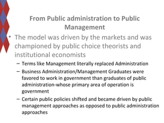 From Public administration to Public 
Management 
• The model was driven by the markets and was 
championed by public choice theorists and 
institutional economists 
– Terms like Management literally replaced Administration 
– Business Administration/Management Graduates were 
favored to work in government than graduates of public 
administration-whose primary area of operation is 
government 
– Certain public policies shifted and became driven by public 
management approaches as opposed to public administration 
approaches 
 