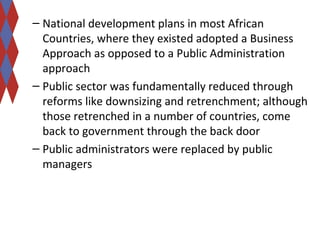 – National development plans in most African 
Countries, where they existed adopted a Business 
Approach as opposed to a Public Administration 
approach 
– Public sector was fundamentally reduced through 
reforms like downsizing and retrenchment; although 
those retrenched in a number of countries, come 
back to government through the back door 
– Public administrators were replaced by public 
managers 
 