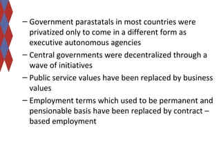 – Government parastatals in most countries were 
privatized only to come in a different form as 
executive autonomous agencies 
– Central governments were decentralized through a 
wave of initiatives 
– Public service values have been replaced by business 
values 
– Employment terms which used to be permanent and 
pensionable basis have been replaced by contract – 
based employment 
 