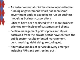 – An entrepreneurial spirit has been injected in the 
running of government which has seen some 
government entities expected to run on business 
models as business corporations 
– Citizens have been replaced with a more business 
oriented terminology of customers and clients 
– Certain management philosophies and styles 
borrowed from the private sector have entered the 
public sector-results-oriented management, 
benchmarking, right sizing, re-tooling etc 
– Alternative modes of service delivery emerged 
including PPPs and contracting out 
 