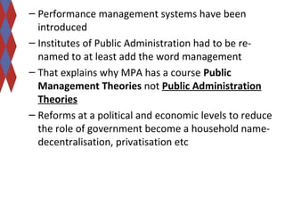 – Performance management systems have been 
introduced 
– Institutes of Public Administration had to be re-named 
to at least add the word management 
– That explains why MPA has a course Public 
Management Theories not Public Administration 
Theories 
– Reforms at a political and economic levels to reduce 
the role of government become a household name-decentralisation, 
privatisation etc 
 