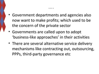 …. 
• Government departments and agencies also 
now want to make profits; which used to be 
the concern of the private sector 
• Governments are called upon to adopt 
‘business-like approaches’ in their activities 
• There are several alternative service delivery 
mechanisms like contracting out, outsourcing, 
PPPs, third-party governance etc 
 