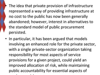 • The idea that private provision of infrastructure 
represented a way of providing infrastructure at 
no cost to the public has now been generally 
abandoned; however, interest in alternatives to 
the standard model of public procurement 
persisted. 
• In particular, it has been argued that models 
involving an enhanced role for the private sector, 
with a single private-sector organization taking 
responsibility for most aspects of service 
provisions for a given project, could yield an 
improved allocation of risk, while maintaining 
public accountability for essential aspects of 
service provision. 
 