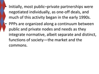 • Initially, most public–private partnerships were 
negotiated individually, as one-off deals, and 
much of this activity began in the early 1990s. 
• PPPs are organized along a continuum between 
public and private nodes and needs as they 
integrate normative, albeit separate and distinct, 
functions of society—the market and the 
commons. 
 