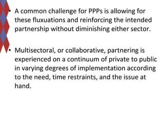 • A common challenge for PPPs is allowing for 
these fluxuations and reinforcing the intended 
partnership without diminishing either sector. 
• Multisectoral, or collaborative, partnering is 
experienced on a continuum of private to public 
in varying degrees of implementation according 
to the need, time restraints, and the issue at 
hand. 
 