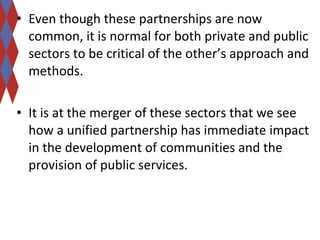 • Even though these partnerships are now 
common, it is normal for both private and public 
sectors to be critical of the other’s approach and 
methods. 
• It is at the merger of these sectors that we see 
how a unified partnership has immediate impact 
in the development of communities and the 
provision of public services. 
 
