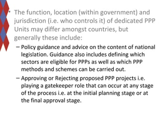 • The function, location (within government) and 
jurisdiction (i.e. who controls it) of dedicated PPP 
Units may differ amongst countries, but 
generally these include: 
– Policy guidance and advice on the content of national 
legislation. Guidance also includes defining which 
sectors are eligible for PPPs as well as which PPP 
methods and schemes can be carried out. 
– Approving or Rejecting proposed PPP projects i.e. 
playing a gatekeeper role that can occur at any stage 
of the process i.e. at the initial planning stage or at 
the final approval stage. 
 