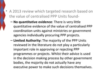 • A 2013 review which targeted research based on 
the value of centralised PPP Units found- 
– No quantitative evidence: There is very little 
quantitative evidence of the value of centralised PPP 
coordination units against ministries or government 
agencies individually procuring PPP projects. 
– Limited Authority: The majority of the PPP Units 
reviewed in the literature do not play a particularly 
important role in approving or rejecting PPP 
programmes or projects. Whilst their advice is used 
in the decision making process by other government 
bodies, the majority do not actually have any 
executive power to make such decisions themselves. 
 