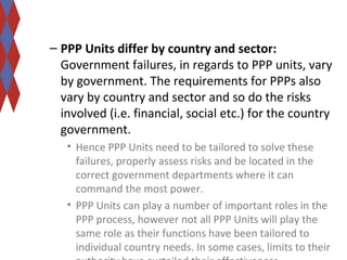 – PPP Units differ by country and sector: 
Government failures, in regards to PPP units, vary 
by government. The requirements for PPPs also 
vary by country and sector and so do the risks 
involved (i.e. financial, social etc.) for the country 
government. 
• Hence PPP Units need to be tailored to solve these 
failures, properly assess risks and be located in the 
correct government departments where it can 
command the most power. 
• PPP Units can play a number of important roles in the 
PPP process, however not all PPP Units will play the 
same role as their functions have been tailored to 
individual country needs. In some cases, limits to their 
authority have curtailed their effectiveness. 
 