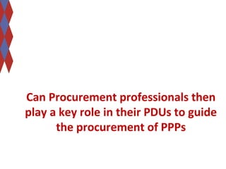 Can Procurement professionals then 
play a key role in their PDUs to guide 
the procurement of PPPs 
 