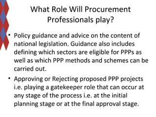 What Role Will Procurement 
Professionals play? 
• Policy guidance and advice on the content of 
national legislation. Guidance also includes 
defining which sectors are eligible for PPPs as 
well as which PPP methods and schemes can be 
carried out. 
• Approving or Rejecting proposed PPP projects 
i.e. playing a gatekeeper role that can occur at 
any stage of the process i.e. at the initial 
planning stage or at the final approval stage. 
 