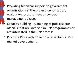 • Providing technical support to government 
organisations at the project identification, 
evaluation, procurement or contract 
management phase. 
• Capacity building i.e. training of public sector 
officials that are involved in PPP programmes or 
are interested in the PPP process. 
• Promote PPPs within the private sector i.e. PPP 
market development. 
 