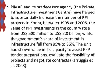 • PIMAC and its predecessor agency (the Private 
Infrastructure Investment Centre) have helped 
to substantially increase the number of PPI 
projects in Korea, between 1998 and 2005, the 
value of PPI investments in the country rose 
from US$ 500 million to US$ 2.8 billion, whilst 
the government’s share of investment in 
infrastructure fell from 95% to 86%. The unit 
had shown value in its capacity to assist PPP 
tender preparations, evaluate the feasibility of 
projects and negotiate contracts (Farruggia et 
al. 2008). 
 