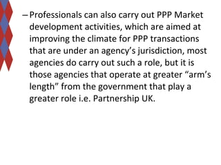 – Professionals can also carry out PPP Market 
development activities, which are aimed at 
improving the climate for PPP transactions 
that are under an agency’s jurisdiction, most 
agencies do carry out such a role, but it is 
those agencies that operate at greater “arm’s 
length” from the government that play a 
greater role i.e. Partnership UK. 
 