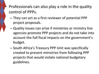 • Professionals can also play a role in the quality 
control of PPPs. 
– They can act as a first reviewer of potential PPP 
project proposals. 
– Quality issues can arise if ministries or ministry line 
agencies promote PPP projects and do not take into 
account the full fiscal impacts on the government’s 
budget. 
– South Africa’s Treasury PPP Unit was specifically 
created to prevent ministries from following PPP 
projects that would violate national budgetary 
guidelines. 
 