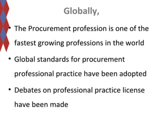 Globally, 
• The Procurement profession is one of the 
fastest growing professions in the world 
• Global standards for procurement 
professional practice have been adopted 
• Debates on professional practice license 
have been made 
 