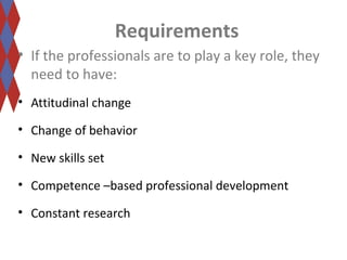 Requirements 
• If the professionals are to play a key role, they 
need to have: 
• Attitudinal change 
• Change of behavior 
• New skills set 
• Competence –based professional development 
• Constant research 
 