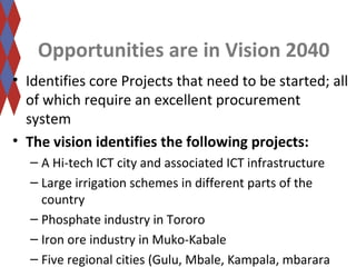 Opportunities are in Vision 2040 
• Identifies core Projects that need to be started; all 
of which require an excellent procurement 
system 
• The vision identifies the following projects: 
– A Hi-tech ICT city and associated ICT infrastructure 
– Large irrigation schemes in different parts of the 
country 
– Phosphate industry in Tororo 
– Iron ore industry in Muko-Kabale 
– Five regional cities (Gulu, Mbale, Kampala, mbarara 
 