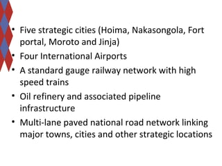 • Five strategic cities (Hoima, Nakasongola, Fort 
portal, Moroto and Jinja) 
• Four International Airports 
• A standard gauge railway network with high 
speed trains 
• Oil refinery and associated pipeline 
infrastructure 
• Multi-lane paved national road network linking 
major towns, cities and other strategic locations 
 