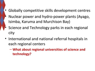 • Globally competitive skills development centres 
• Nuclear power and hydro-power plants (Ayago, 
Isimba, Karuma and Murchison Bay) 
• Science and Technology parks in each regional 
city 
• International and national referral hospitals in 
each regional centers 
– What about regional universities of science and 
technology? 
 