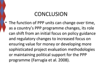CONCLUSION 
• The function of PPP units can change over time, 
as a country’s PPP programme changes, its role 
can shift from an initial focus on policy guidance 
and regulatory changes to increased focus on 
ensuring value for money or developing more 
sophisticated project evaluation methodologies 
or maintaining political support for the PPP 
programme (Farrugia et al. 2008). 
 